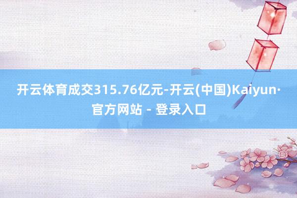 开云体育成交315.76亿元-开云(中国)Kaiyun·官方网站 - 登录入口