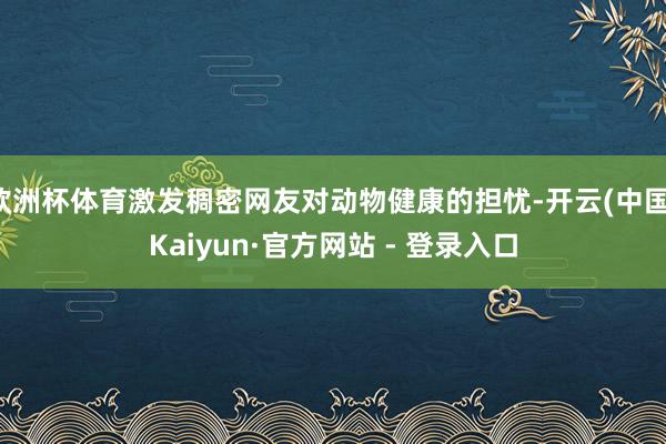 欧洲杯体育激发稠密网友对动物健康的担忧-开云(中国)Kaiyun·官方网站 - 登录入口