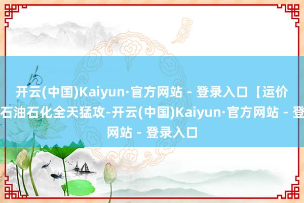 开云(中国)Kaiyun·官方网站 - 登录入口【运价狂飙！石油石化全天猛攻-开云(中国)Kaiyun·官方网站 - 登录入口